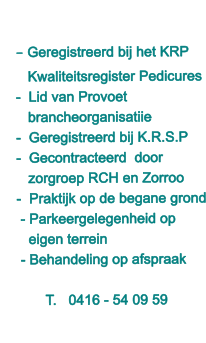 - Geregistreerd bij het KRP     Kwaliteitsregister Pedicures -  Lid van Provoet    brancheorganisatiie -  Geregistreerd bij K.R.S.P  -  Gecontracteerd  door    zorgroep RCH en Zorroo -  Praktijk op de begane grond  - Parkeergelegenheid op    eigen terrein  - Behandeling op afspraak  T.   0416 - 54 09 59